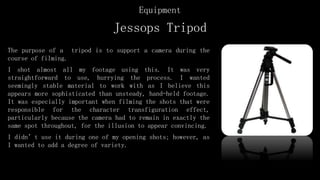 Jessops Tripod
The purpose of a tripod is to support a camera during the
course of filming.
I shot almost all my footage using this. It was very
straightforward to use, hurrying the process. I wanted
seemingly stable material to work with as I believe this
appears more sophisticated than unsteady, hand-held footage.
It was especially important when filming the shots that were
responsible for the character transfiguration effect,
particularly because the camera had to remain in exactly the
same spot throughout, for the illusion to appear convincing.
I didn’t use it during one of my opening shots; however, as
I wanted to add a degree of variety.
Equipment
 