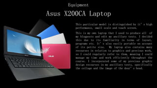 Asus X200CA Laptop
This particular model is distinguished by it’s high
performance, small scale and touch screen.
This is my own laptop that I used to produce all of
my blogposts and edit my ancillary texts. I decided
this due to its familiarity in terms of layout,
programs etc. It’s also easily portable on account
of its petite size. My laptop also contains many
recourses in relation to graphics and previous work,
so I could regularly refer to them, meaning I could
manage my time and work efficiently throughout the
course. I incorporated some of my previous graphic
design recourses in my ancillary texts, specifically
the collage and the image of the dear’s head.
Equipment
 