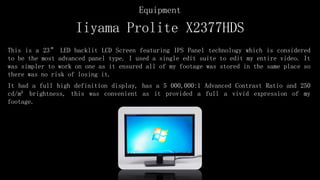 Iiyama Prolite X2377HDS
This is a 23” LED backlit LCD Screen featuring IPS Panel technology which is considered
to be the most advanced panel type. I used a single edit suite to edit my entire video. It
was simpler to work on one as it ensured all of my footage was stored in the same place so
there was no risk of losing it.
It had a full high definition display, has a 5 000,000:1 Advanced Contrast Ratio and 250
cd/m² brightness, this was convenient as it provided a full a vivid expression of my
footage.
Equipment
 