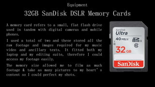 32GB SanDisk DSLR Memory Cards
A memory card refers to a small, flat flash drive
used in tandem with digital cameras and mobile
phones.
I used a total of two and these stored all the
raw footage and images required for my music
video and ancillary texts. It fitted both my
laptop and my editing suite, therefore I could
access my footage easily.
The memory size allowed me to film as much
footage & take as many pictures to my heart’s
content so I could perfect my shots.
Equipment
 