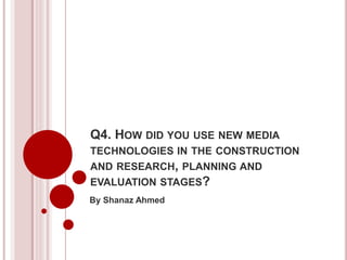 Q4. HOW DID YOU USE NEW MEDIA
TECHNOLOGIES IN THE CONSTRUCTION
AND RESEARCH, PLANNING AND
EVALUATION STAGES?
By Shanaz Ahmed
 