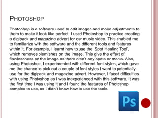 PHOTOSHOP
Photoshop is a software used to edit images and make adjustments to
them to make it look like perfect. I used Photoshop to practice creating
a digipack and magazine advert for our music video. This enabled me
to familiarize with the software and the different tools and features
within it. For example, I learnt how to use the ‘Spot Healing Tool’,
which removes blemishes on the image. This give the effect of
flawlessness on the image as there aren’t any spots or marks. Also,
using Photoshop, I experimented with different font styles, which gave
me the chance to pick out a couple of font styles I want to potentially
use for the digipack and magazine advert. However, I faced difficulties
with using Photoshop as I was inexperienced with this software. It was
the first time I was using it and I found the features of Photoshop
complex to use, as I didn’t know how to use the tools.
 