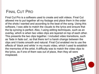 FINAL CUT PRO
Final Cut Pro is a software used to create and edit videos. Final Cut
allowed me to put together all my footage and place them in the order
of the shots I wanted and according to the beat of the song. Using this
software, I was able to match the visuals to the lyrics and ensure that
the lip syncing is perfect. Also, I using editing techniques, such as an
overlay, which is when two video clips are layered on top of each other.
This presents the two clips together. I included video transitions, such
as ‘fade in fade out’, so that there isn’t a harsh change between the
clips and it looks smooth and natural. Final Cut enabled me to use the
effects of ‘black and white’ in my music video, which I used to establish
the memories of the artist. A difficulty was to match the video clips to
the lyrics, as if one of them was out of place, then they all were
misplaced.
 