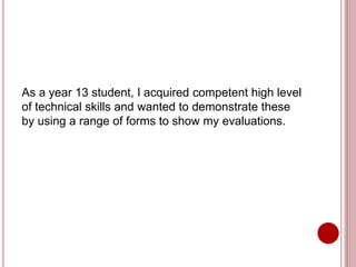 As a year 13 student, I acquired competent high level
of technical skills and wanted to demonstrate these
by using a range of forms to show my evaluations.
 