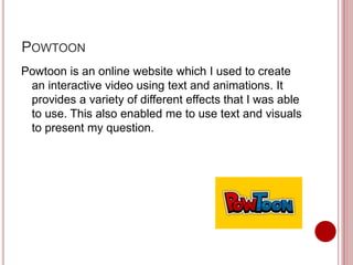 POWTOON
Powtoon is an online website which I used to create
an interactive video using text and animations. It
provides a variety of different effects that I was able
to use. This also enabled me to use text and visuals
to present my question.
 