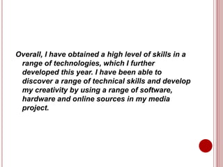 Overall, I have obtained a high level of skills in a
range of technologies, which I further
developed this year. I have been able to
discover a range of technical skills and develop
my creativity by using a range of software,
hardware and online sources in my media
project.
 