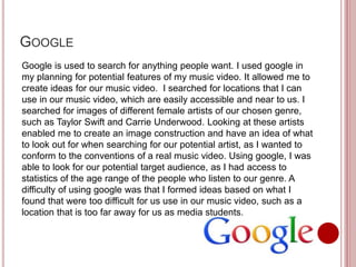 GOOGLE
Google is used to search for anything people want. I used google in
my planning for potential features of my music video. It allowed me to
create ideas for our music video. I searched for locations that I can
use in our music video, which are easily accessible and near to us. I
searched for images of different female artists of our chosen genre,
such as Taylor Swift and Carrie Underwood. Looking at these artists
enabled me to create an image construction and have an idea of what
to look out for when searching for our potential artist, as I wanted to
conform to the conventions of a real music video. Using google, I was
able to look for our potential target audience, as I had access to
statistics of the age range of the people who listen to our genre. A
difficulty of using google was that I formed ideas based on what I
found that were too difficult for us use in our music video, such as a
location that is too far away for us as media students.
 