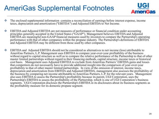 26
 The enclosed supplemental information contains a reconciliation of earnings before interest expense, income
taxes, depreciation and amortization ("EBITDA") and Adjusted EBITDA to Net Income.
 EBITDA and Adjusted EBITDA are not measures of performance or financial condition under accounting
principles generally accepted in the United States ("GAAP"). Management believes EBITDA and Adjusted
EBITDA are meaningful non-GAAP financial measures used by investors to compare the Partnership's operating
performance with that of other companies within the propane industry. The Partnership's definitions of EBITDA
and Adjusted EBITDA may be different from those used by other companies.
 EBITDA and Adjusted EBITDA should not be considered as alternatives to net income (loss) attributable to
AmeriGas Partners, L.P. Management uses EBITDA to compare year-over-year profitability of the business
without regard to capital structure as well as to compare the relative performance of the Partnership to that of other
master limited partnerships without regard to their financing methods, capital structure, income taxes or historical
cost basis. Management uses Adjusted EBITDA to exclude from AmeriGas Partners’ EBITDA gains and losses
that competitors do not necessarily have to provide additional insight into the comparison of year-over-year
profitability to that of other master limited partnerships. In view of the omission of interest, income taxes,
depreciation and amortization from EBITDA and Adjusted EBITDA, management also assesses the profitability of
the business by comparing net income attributable to AmeriGas Partners, L.P. for the relevant years. Management
also uses EBITDA to assess the Partnership's profitability because its parent, UGI Corporation, uses the
Partnership's EBITDA to assess the profitability of the Partnership, which is one of UGI Corporation’s business
segments. UGI Corporation discloses the Partnership's EBITDA in its disclosures about its business segments as
the profitability measure for its domestic propane segment.
AmeriGas Supplemental Footnotes
 