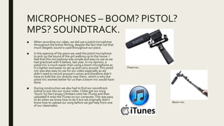 MICROPHONES – BOOM? PISTOL?
MPS? SOUNDTRACK.
■ When recording our video, we did use a pistol microphone
throughout the entire filming, despite the fact that not that
much diegetic sound is used throughout our piece.
■ In the opening of the piece we used the pistol microphone
to pick up the sound of the girl walking up to the house. I
feel that this microphone was simple and easy to use as we
had practiced with it before, last year. In my opinion, a
pistol mic is much easier than using a boom microphone as
it is lighter and easier to set up and carry around.This pistol
mic was also easy to use for our video especially as we
didn’t need to record anyone’s voices and therefore didn’t
have to hold the mic directly near them, which is why the
pistol mic worked better for us than a boom mic would have
done.
■ During construction we also had to find our soundtrack
online to put into our music video. Chloe got our song
‘Stuck’ by the Canopy Climbers onto her ITunes and then
uploaded it onto the ITunes on our computer.This was easy
to do when we knew how to do it but we originally didn’t
know how to upload our song before we got help from one
of our classmates.
Pistol mic.
Boom mic.
 