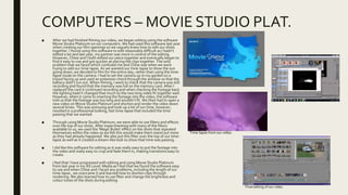 COMPUTERS – MOVIE STUDIO PLAT.
■ After we had finished filming our video, we began editing using the software
Movie Studio Platinum on our computers. We had used this software last year
when creating our film openings so we vaguely knew how to edit our shots
together. I found using this software to edit reasonably difficult as I hadn’t
edited a lot and last year, my partner was more in control of the editing.
However, Chloe and I both edited our piece together and eventually began to
find it easy to use and got quicker at piecing the clips together. The only
problem that we faced which confused me and Chloe was when we were
trying to add our time-lapse. As we wanted our time-lapse to show the sun
going down, we decided to film for the entire day, rather than using the time-
lapse mode on the camera. I had to set the camera up in my garden on a
tripod facing up and used an extension chord through the window so that the
battery didn’t run out. When filming, I went to check that the camera was still
recording and found that the memory was full on the memory card. After I
replaced the card it continued recording and when checking the footage back
the lighting hadn’t changed that much so the two long video fit together well.
However, when it came to inserting the footage into the video, the software
told us that the footage was too long and wouldn’t fit. We then had to open a
new video on Movie Studio Platinum and shorten and render the video down
several times. This was annoying and took up a lot of our time, however,
resulted in a professional looking, fast time-lapse that included the time
passing that we wanted.
■ Through using Movie Studio Platinum, we were able to use filters and effects
over the top of our shots. After experimenting with many of the filters
available to us, we used the ‘Magic Bullet’ effect on the shots that repeated
themselves within the video as we felt this would make them stand out more
as they had already happened. We also put this filter over the top of our time-
lapse as well as it created a dream-like look to show that time was passing.
■ I did like this software for editing as it was really easy to put the footage into
the video and really easy to crop and fade them in, making transitions easy to
create.
■ I feel that I have progressed with editing and using Movie Studio Platinum
from last year in my AS Level Media as I feel that we found the software easy
to use and when Chloe and I faced any problems, including the length of our
time-lapse , we overcame it and learned how to shorten clips through
rendering. We also learned how to use filter and change the brightness and
colour tones of the shots during editing.
Time-lapse from our video.
Final editing of our video.
 