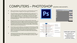 COMPUTERS – PHOTOSHOP (DIGIPAKAND ADVERT).
■ When constructing our two ancillary tasks, we used Photoshop to develop
the designs for both our digipak cover and magazine advertisement.
■ This was fairly easy to use, however, Chloe and I had to re-jog our memory
on how to use this as we hadn’t used Photoshop since last year when
creating our studio logos for our film opening. This software uses ‘layers’ so
you drop images and text, etc. over other layers to form your final image.
This was originally confusing for me and Chloe as we didn’t know which
image was which layer. However, we learned that we could name the layers,
for example ‘HMV Logo’ and this made it a lot easier to move the images
around and edit them.
■ We used several ‘tools’ from the menu, mainly using this to take white
backgrounds away from the images we wished to include. We were also able
to edit the colours and the strength of colours for the images we included.
We used this technique for our background purple faded image so that we
could get the exact tones that we wanted to suit our genre. I feel that this
was easy to use once we found out how to use these effects and ultimately
made a professional-looking background.
■ We also had to use this software to create the text and font that we wanted
to use. This was easy as many fonts are available to us on this software. The
only thing that we had to think about was the choice of font that we used as
we had to use one that suited our genre and looked professional and
effective. We chose a font that was slim but sharp called Century Gothic,
which is a standard font as we felt this minimalistic style worked well with
the Indie Pop genre.
■ I feel that this software was simple to use as we had practiced with our
studio logo last year within our film opening production. However, this year
we used Photoshop a lot more and more thoroughly, improving our skills
when using this software.
 