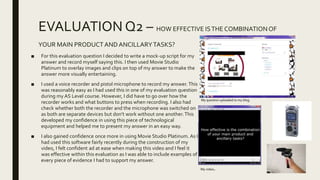 EVALUATION Q2 – HOW EFFECTIVE ISTHE COMBINATION OF
YOUR MAIN PRODUCTANDANCILLARYTASKS?
■ For this evaluation question I decided to write a mock-up script for my
answer and record myself saying this. I then used Movie Studio
Platinum to overlay images and clips on top of my answer to make the
answer more visually entertaining.
■ I used a voice recorder and pistol microphone to record my answer.This
was reasonably easy as I had used this in one of my evaluation question
during my AS Level course. However, I did have to go over how the
recorder works and what buttons to press when recording. I also had
check whether both the recorder and the microphone was switched on
as both are separate devices but don’t work without one another.This
developed my confidence in using this piece of technological
equipment and helped me to present my answer in an easy way.
■ I also gained confidence once more in using Movie Studio Platinum. As I
had used this software fairly recently during the construction of my
video, I felt confident ad at ease when making this video and I feel it
was effective within this evaluation as I was able to include examples of
every piece of evidence I had to support my answer.
My video.
My question uploaded to my blog.
 