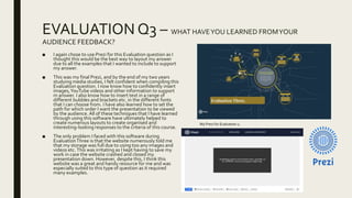 EVALUATION Q3 – WHAT HAVEYOU LEARNED FROMYOUR
AUDIENCE FEEDBACK?
■ I again chose to use Prezi for this Evaluation question as I
thought this would be the best way to layout my answer
due to all the examples that I wanted to include to support
my answer.
■ This was my final Prezi, and by the end of my two years
studying media studies, I felt confident when compiling this
Evaluation question. I now know how to confidently insert
images,YouTube videos and other information to support
m answer. I also know how to insert text in a range of
different bubbles and brackets etc. in the different fonts
that I can choose from. I have also learned how to set the
path for which order I want the presentation to be viewed
by the audience. All of these techniques that I have learned
through using this software have ultimately helped to
create numerous layouts to create organised and
interesting-looking responses to the criteria of this course.
■ The only problem I faced with this software during
EvaluationThree is that the website numerously told me
that my storage was full due to using too any images and
videos etc.This was irritating as I kept having to save my
work in case the website crashed and closed my
presentation down. However, despite this, I think this
website was a great and handy resource for me and was
especially suited to this type of question as it required
many examples.
My Prezi for Evaluation 2.
 