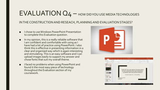 EVALUATION Q4 – HOW DIDYOU USE MEDIATECHNOLOGIES
INTHE CONSTRUCTIONAND RESEACH, PLANNINGAND EVALUATION STAGES?
■ I chose to useWindows PowerPoint Presentation
to complete this Evaluation question.
■ In my opinion, this is a really reliable software that
I am confident and comfortable with using as I
have had a lot of practice using PowerPoint. I also
think this is effective in presenting information in a
clear and organised way which is again interesting
and stimulating.This is an easy software and I can
upload images easily to support my answer and
chose fonts that suit my overall theme.
■ I faced no problems when using PowerPoint and
found it the most easy piece of technology
throughout the Evaluation section of my
coursework.
 