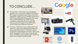 TO CONCLUDE…
■ To conclude, I think that I have developed
greatly in my use of technologies throughout
the research and planning, construction and
evaluation stages of my A2 Media coursework.
I feel I have especially progressed with using
Prezi and PowerPoint as would now be
confident using these for any work after
having overcome some minor difficulties
when using these different software.
■ However, I feel that I have mostly improved
upon my camera and editing techniques as I
previously lacked a lot of confidence when
using these technologies, however, after using
them throughout my A2 year I have gained
more confidence and now feel that I could use
them more simply and effectively.
 