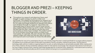 BLOGGERAND PREZI – KEEPING
THINGS IN ORDER.
■ Throughout my research and planning I have used
blogger in order to keep my work in order and
structured.This helped me throughout my research as it
allowed me to show the development of my ideas both
for my video and target audience as I leaned more about
each of these through my research. I found this site
reasonably easy to use as within myAS Level course I
also created a blog to keep my work in order. However, I
did feel that this year I was able to use the site much
more easily as I knew how it worked.This made it easier
for me to include more things within my blog much
more easily, for example, this year I found I was able to
upload images with ease and was also able to go back
and improve work much easier as I knew the site better.
 I also used Prezi for many of my presentations this year.This includes a large Prezi that I created specifically for my target audience research.
This allowed me to include every piece of information and evidence I found in one place, creating an easy access. I find this piece of
technology really useful as it creates an organised space for my work, as well as being easy to use and easily accessible. When creating some
of our Prezis, however, the site consistently crashed as it told me I had used too much storage.This is because I had used too much text and
too many images in previous Prezis, meaning I had limited storage space for my last few Prezis. Despite this, I continued to save my work as I
went along and the site did eventually save all of my work without me having to cut my presentations down.
 