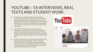 YOUTUBE –TA INTERVIEWS, REAL
TEXTSAND STUDENTWORK.
■ Throughout my research and planning, I often used
YouTube to research further into music video conventions
and specifically my genre. I watched many music videos,
both generally and from the Indie Pop genre.This was really
helpful within my research as it allowed me to understand
more of the conventions for my music video when it came
to creating it.
■ I also usedYouTube to present my work and what
information we had found in our group.We used this to
upload our target audience interviews and pitch.This was
also helpful as it not only allowed us to present our findings
publicly but also allowed us to keep our work organised and
neat.
■ We also usedYouTube to watch and analyse real life media
texts as well as student examples.These were easy to
access and we faced no problems with watching these
videos.This was also a really helpful resource as it allowed
us to understand more of what is included in music videos
and those that are specific to our genre.
 