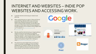 INTERNETANDWEBSITES – INDIE POP
WEBSITESAND ACCESSINGWORK.
■ I used the internet a lot during our research and
planning.
■ When researching into our genre, Chloe and I found
some Indie Pop websites which were extremely
helpful when finding conventions for our genre.
These included Under the Radar and UKTribes (this
also gave us information about the psychographics
and demographics of our audience which helped with
ourTA research). (http://www.undertheradarmag.com/)
(http://www.uktribes.com/)
■ We also used the internet during our target audience
research to find out more about our potential
audience members.This included the BBC’s Social
ClassTest website – which we got some of our target
audience members to use to determine what kind of
class we were going to target when making our
video. (http://www.bbc.co.uk/news/magazine-22000973)
■ The internet was also helpful when accessing our
work, for example using Blogger, Prezi and other
websites for our research.Overall, the internet has
been very helpful as almost every piece of work we
have covered, we have had to use the internet for.
 