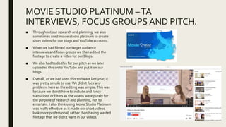 MOVIE STUDIO PLATINUM –TA
INTERVIEWS, FOCUS GROUPS AND PITCH.
■ Throughout our research and planning, we also
sometimes used movie studio platinum to create
short videos for our blogs andYouTube accounts.
■ When we had filmed our target audience
interviews and focus groups we then edited the
footage to create a video for our blogs.
■ We also had to do this for our pitch as we later
uploaded this on toYouTube and put it on our
blogs.
■ Overall, as we had used this software last year, it
was pretty simple to use. We didn’t face any
problems here as the editing was simple.This was
because we didn’t have to include and fancy
transitions or filters as the videos were purely for
the purpose of research and planning, not to
entertain. I also think using Movie Studio Platinum
was really effective as it made our short videos
look more professional, rather than having wasted
footage that we didn’t want in our videos.
 