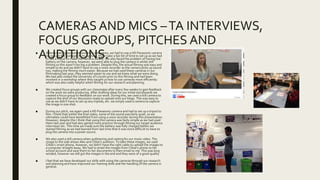 CAMERAS AND MICS –TA INTERVIEWS,
FOCUS GROUPS, PITCHES AND
AUDITIONS.■ When creating our target audience interviews, we had to use a HD Panasonic camera
to capture the footage. In my opinion, these take a fair bit of time to set up as we had
to use a tripod to make the camera steady. We also faced the problem of having low
battery on the camera, however, we were able to plug the camera in whilst still
filming so this wasn’t too big a problem. Despite this, the actual filming was easy and
simple to do and we didn’t have to use a voice recorder as the camera picks up sound
too, making the filming much easier. Because we had used these cameras in our
filmmaking last year, they seemed easier to use and we knew what we were doing.
We had also visited the University of Lincoln prior to this filming and had been
involved in a workshop where they taught us how to use cameras more efficiently
which was also really helpful when filming for our research and planning.
■ We created focus groups with our classmates after every few weeks to gain feedback
on the work we were producing. After drafting ideas for our initial storyboards we
created a focus group to feedback on our work. During this, we used a still camera to
capture the shot of our discussion ready to upload onto our blogs. This was easy to
use as we didn’t have to set up any tripods, etc. we simply used a camera to capture
the image in one shot.
■ During our pitch, we again used a HD Panasonic camera and had to set up a tripod to
film. I think that within the final video, some of the sound was fairly quiet, so we
ultimately could have benefitted from using a voice recorder during this presentation.
However, despite this I think that using this camera was fairly simple as we had used
them last year and had also gained more practice through filming our target audience
interviews etc. This time we made sure the battery was fully charged before we
started filming as we had learned from last time that it was more difficult to have to
plug the camera into a power source.
■ We also used a still camera when auditioning and casting for our music video. The
image to the side shows Alex and Chloe’s audition. To take these images, we used
Chloe’s smart phone, however, we didn’t have the right cable to upload the images to
a computer straight away. We had to email the images from Chloe’s phone to her
school account and save them to her documents to then email to me. This was long
winded, however we still got the images in the end and they were of a good quality.
■ I feel that we have developed our skills with using the cameras through our research
and planning and have improved our framing skills and the handling of the camera in
general.
 