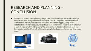 RESEARCHAND PLANNING –
CONCLUSION.
■ Through our research and planning stage, I feel that I have improved my knowledge
and practice with using different technologies such as computers and websites and
software that we can produce work (including Prezi and Blogger), using online
websites to learn more about our target audience and produce research that is helpful
to us, but most of all I feel that using the cameras has helped me the most and I have
developed my skills effectively which ultimately helped us when filming our final music
video.
 