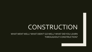 CONSTRUCTION
WHATWENTWELL? WHAT DIDN’T GOWELL?WHAT DIDYOU LEARN
THROUGHOUT CONSTRUCTION?
 
