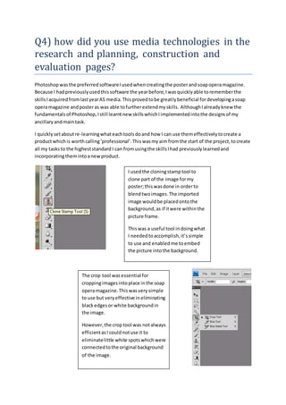 Q4) how did you use media technologies in the
research and planning, construction and
evaluation pages?
Photoshopwasthe preferredsoftwareIusedwhencreatingthe posterandsoapoperamagazine.
Because I hadpreviouslyusedthissoftware the yearbefore,Iwasquicklyable torememberthe
skillsIacquiredfromlastyearAS media.Thisprovedtobe greatlybeneficial fordevelopingasoap
operamagazine andposteras was able tofurtherextendmyskills. AlthoughIalreadyknew the
fundamentalsof Photoshop,Istill learntnew skillswhichIimplementedintothe designsof my
ancillaryandmaintask.
I quicklysetaboutre-learningwhateachtoolsdoand how I can use themeffectivelytocreate a
productwhichis worthcalling‘professional’.Thiswasmyaimfromthe start of the project,tocreate
all my tasksto the higheststandard I can fromusingthe skillsIhad previouslylearnedand
incorporatingthemintoanewproduct.
I usedthe cloningstamptool to
clone part of the image formy
poster;thiswasdone in orderto
blendtwoimages.The imported
image wouldbe placedontothe
background,as if itwere withinthe
picture frame.
Thiswas a useful tool indoingwhat
I neededtoaccomplish,it’ssimple
to use and enabledme toembed
the picture intothe background.
The crop tool wasessential for
croppingimagesintoplace inthe soap
operamagazine.Thiswasverysimple
to use but veryeffective ineliminating
blackedgesor white backgroundin
the image.
However,the crop tool was notalways
efficientasI couldnotuse it to
eliminatelittle white spotswhichwere
connectedtothe original background
of the image.
 