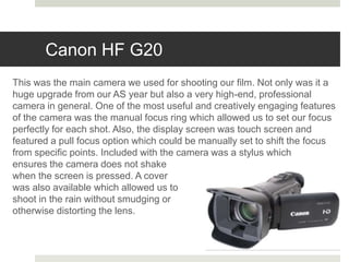 Canon HF G20
This was the main camera we used for shooting our film. Not only was it a
huge upgrade from our AS year but also a very high-end, professional
camera in general. One of the most useful and creatively engaging features
of the camera was the manual focus ring which allowed us to set our focus
perfectly for each shot. Also, the display screen was touch screen and
featured a pull focus option which could be manually set to shift the focus
from specific points. Included with the camera was a stylus which
ensures the camera does not shake
when the screen is pressed. A cover
was also available which allowed us to
shoot in the rain without smudging or
otherwise distorting the lens.
 
