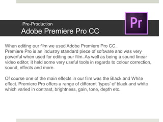 Pre-Production
Adobe Premiere Pro CC
When editing our film we used Adobe Premiere Pro CC.
Premiere Pro is an industry standard piece of software and was very
powerful when used for editing our film. As well as being a sound linear
video editor, it held some very useful tools in regards to colour correction,
sound, effects and more.
Of course one of the main effects in our film was the Black and White
effect. Premiere Pro offers a range of different ‘types’ of black and white
which varied in contrast, brightness, gain, tone, depth etc.
 