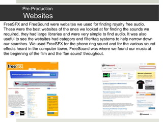 Pre-Production
Websites
FreeSFX and FreeSound were websites we used for finding royalty free audio.
These were the best websites of the ones we looked at for finding the sounds we
required, they had large libraries and were very simple to find audio. It was also
useful to see the websites had category and filter/tag systems to help narrow down
our searches. We used FreeSFX for the phone ring sound and for the various sound
effects heard in the computer tower. FreeSound was where we found our music at
the beginning of the film and the ‘fan sound’ throughout.
 