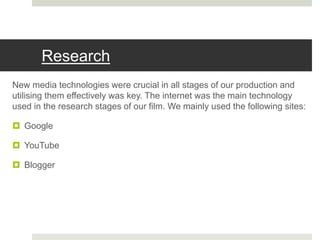 Research
New media technologies were crucial in all stages of our production and
utilising them effectively was key. The internet was the main technology
used in the research stages of our film. We mainly used the following sites:
 Google
 YouTube
 Blogger
 