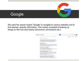 Google
We used the search engine ‘Google’ to navigate to various websites and to
find desired, specific information. This mainly consisted of looking up
things on film-noir (the history of/common conventions etc.).
 