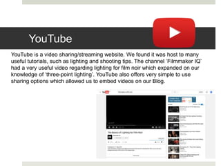 YouTube
YouTube is a video sharing/streaming website. We found it was host to many
useful tutorials, such as lighting and shooting tips. The channel ‘Filmmaker IQ’
had a very useful video regarding lighting for film noir which expanded on our
knowledge of ‘three-point lighting’. YouTube also offers very simple to use
sharing options which allowed us to embed videos on our Blog.
 