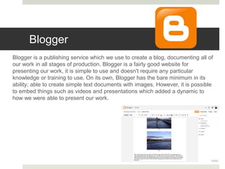 Blogger
Blogger is a publishing service which we use to create a blog, documenting all of
our work in all stages of production. Blogger is a fairly good website for
presenting our work, it is simple to use and doesn't require any particular
knowledge or training to use. On its own, Blogger has the bare minimum in its
ability; able to create simple text documents with images. However, it is possible
to embed things such as videos and presentations which added a dynamic to
how we were able to present our work.
 