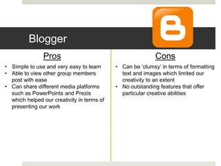Blogger
Pros Cons
• Simple to use and very easy to learn
• Able to view other group members
post with ease
• Can share different media platforms
such as PowerPoints and Prezis
which helped our creativity in terms of
presenting our work
• Can be ‘clumsy’ in terms of formatting
text and images which limited our
creativity to an extent
• No outstanding features that offer
particular creative abilities
 