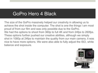 GoPro Hero 4 Black
The size of the GoPro massively helped our creativity in allowing us to
achieve the shot inside the computer. The shot is one the things I am most
proud of from our film and was only possible due to the GoPro.
We had the options to shoot from 360p to full 4K and from 24fps to 260fps.
These options further pushed our creative abilities, although we simply
shot in 1080p at 24fps to maintain the quality from our main camera, it was
nice to have more options. We were also able to fully adjust the ISO, white
balance and exposure.
 