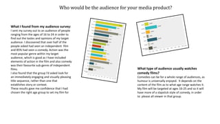 Who would be the audience for your media product?
What I found from my audience survey:
I sent my survey out to an audience of people
ranging from the ages of 16 to 24 in order to
find out the tastes and opinions of my target
audience. I discovered that over half of the
people asked had seen an independent film
and 85% had seen a comedy. Action was the
most popular genre within my target
audience, which is good as I have included
elements of action in the film and also comedy
was their favourite sub-genre of independent
films.
I also found that the group I’d asked look for
an immediately engaging and visually pleasing
title sequence, rather than one that
establishes story or context.
These results gave me confidence that I had
chosen the right age group to set my film for
What type of audience usually watches
comedy films?
Comedies can be for a whole range of audiences, as
humour is universally enjoyed. It depends on the
content of the film as to what age range watches it.
My film will be targeted at ages 16-25 and so it will
have more of a slapstick style of comedy, in order
to please all viewer in that group.
 