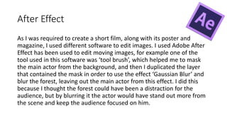 After Effect
As I was required to create a short film, along with its poster and
magazine, I used different software to edit images. I used Adobe After
Effect has been used to edit moving images, for example one of the
tool used in this software was ‘tool brush’, which helped me to mask
the main actor from the background, and then I duplicated the layer
that contained the mask in order to use the effect ‘Gaussian Blur’ and
blur the forest, leaving out the main actor from this effect. I did this
because I thought the forest could have been a distraction for the
audience, but by blurring it the actor would have stand out more from
the scene and keep the audience focused on him.
 