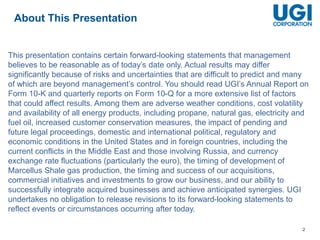 2
This presentation contains certain forward-looking statements that management
believes to be reasonable as of today’s date only. Actual results may differ
significantly because of risks and uncertainties that are difficult to predict and many
of which are beyond management’s control. You should read UGI’s Annual Report on
Form 10-K and quarterly reports on Form 10-Q for a more extensive list of factors
that could affect results. Among them are adverse weather conditions, cost volatility
and availability of all energy products, including propane, natural gas, electricity and
fuel oil, increased customer conservation measures, the impact of pending and
future legal proceedings, domestic and international political, regulatory and
economic conditions in the United States and in foreign countries, including the
current conflicts in the Middle East and those involving Russia, and currency
exchange rate fluctuations (particularly the euro), the timing of development of
Marcellus Shale gas production, the timing and success of our acquisitions,
commercial initiatives and investments to grow our business, and our ability to
successfully integrate acquired businesses and achieve anticipated synergies. UGI
undertakes no obligation to release revisions to its forward-looking statements to
reflect events or circumstances occurring after today.
About This Presentation
 