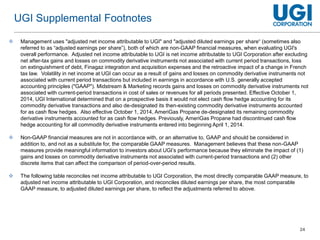 24
 Management uses "adjusted net income attributable to UGI" and "adjusted diluted earnings per share“ (sometimes also
referred to as “adjusted earnings per share”), both of which are non-GAAP financial measures, when evaluating UGI's
overall performance. Adjusted net income attributable to UGI is net income attributable to UGI Corporation after excluding
net after-tax gains and losses on commodity derivative instruments not associated with current period transactions, loss
on extinguishment of debt, Finagaz integration and acquisition expenses and the retroactive impact of a change in French
tax law. Volatility in net income at UGI can occur as a result of gains and losses on commodity derivative instruments not
associated with current period transactions but included in earnings in accordance with U.S. generally accepted
accounting principles ("GAAP"). Midstream & Marketing records gains and losses on commodity derivative instruments not
associated with current-period transactions in cost of sales or revenues for all periods presented. Effective October 1,
2014, UGI International determined that on a prospective basis it would not elect cash flow hedge accounting for its
commodity derivative transactions and also de-designated its then-existing commodity derivative instruments accounted
for as cash flow hedges. Also effective October 1, 2014, AmeriGas Propane de-designated its remaining commodity
derivative instruments accounted for as cash flow hedges. Previously, AmeriGas Propane had discontinued cash flow
hedge accounting for all commodity derivative instruments entered into beginning April 1, 2014.
 Non-GAAP financial measures are not in accordance with, or an alternative to, GAAP and should be considered in
addition to, and not as a substitute for, the comparable GAAP measures. Management believes that these non-GAAP
measures provide meaningful information to investors about UGI’s performance because they eliminate the impact of (1)
gains and losses on commodity derivative instruments not associated with current-period transactions and (2) other
discrete items that can affect the comparison of period-over-period results.
 The following table reconciles net income attributable to UGI Corporation, the most directly comparable GAAP measure, to
adjusted net income attributable to UGI Corporation, and reconciles diluted earnings per share, the most comparable
GAAP measure, to adjusted diluted earnings per share, to reflect the adjustments referred to above.
UGI Supplemental Footnotes
 