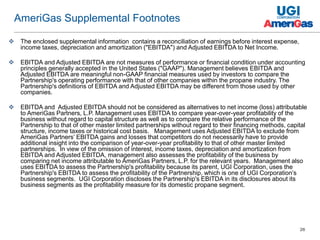 26
 The enclosed supplemental information contains a reconciliation of earnings before interest expense,
income taxes, depreciation and amortization ("EBITDA") and Adjusted EBITDA to Net Income.
 EBITDA and Adjusted EBITDA are not measures of performance or financial condition under accounting
principles generally accepted in the United States ("GAAP"). Management believes EBITDA and
Adjusted EBITDA are meaningful non-GAAP financial measures used by investors to compare the
Partnership's operating performance with that of other companies within the propane industry. The
Partnership's definitions of EBITDA and Adjusted EBITDA may be different from those used by other
companies.
 EBITDA and Adjusted EBITDA should not be considered as alternatives to net income (loss) attributable
to AmeriGas Partners, L.P. Management uses EBITDA to compare year-over-year profitability of the
business without regard to capital structure as well as to compare the relative performance of the
Partnership to that of other master limited partnerships without regard to their financing methods, capital
structure, income taxes or historical cost basis. Management uses Adjusted EBITDA to exclude from
AmeriGas Partners’ EBITDA gains and losses that competitors do not necessarily have to provide
additional insight into the comparison of year-over-year profitability to that of other master limited
partnerships. In view of the omission of interest, income taxes, depreciation and amortization from
EBITDA and Adjusted EBITDA, management also assesses the profitability of the business by
comparing net income attributable to AmeriGas Partners, L.P. for the relevant years. Management also
uses EBITDA to assess the Partnership's profitability because its parent, UGI Corporation, uses the
Partnership's EBITDA to assess the profitability of the Partnership, which is one of UGI Corporation’s
business segments. UGI Corporation discloses the Partnership's EBITDA in its disclosures about its
business segments as the profitability measure for its domestic propane segment.
AmeriGas Supplemental Footnotes
 