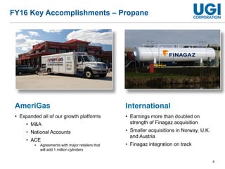 8
FY16 Key Accomplishments – Propane
AmeriGas
• Expanded all of our growth platforms
• M&A
• National Accounts
• ACE
• Agreements with major retailers that
will add 1 million cylinders
International
• Earnings more than doubled on
strength of Finagaz acquisition
• Smaller acquisitions in Norway, U.K.
and Austria
• Finagaz integration on track
 