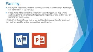 Planning
 For my risk assessment, shot list, shooting schedule, I used Microsoft Word as you
can make tables to lay work out.
 I used Microsoft PowerPoint to present my student digipak and mag advert
analyses, generic conventions of digipaks and magazine adverts and my Mise-en-
scene for my music video.
I find both of these software easy to use as I have being using them for years and
they both are good for setting work out in a specific ways.
 