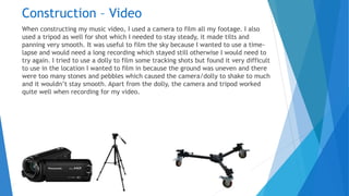 Construction – Video
When constructing my music video, I used a camera to film all my footage. I also
used a tripod as well for shot which I needed to stay steady, it made tilts and
panning very smooth. It was useful to film the sky because I wanted to use a time-
lapse and would need a long recording which stayed still otherwise I would need to
try again. I tried to use a dolly to film some tracking shots but found it very difficult
to use in the location I wanted to film in because the ground was uneven and there
were too many stones and pebbles which caused the camera/dolly to shake to much
and it wouldn’t stay smooth. Apart from the dolly, the camera and tripod worked
quite well when recording for my video.
 