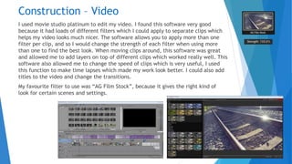 Construction – Video
I used movie studio platinum to edit my video. I found this software very good
because it had loads of different filters which I could apply to separate clips which
helps my video looks much nicer. The software allows you to apply more than one
filter per clip, and so I would change the strength of each filter when using more
than one to find the best look. When moving clips around, this software was great
and allowed me to add layers on top of different clips which worked really well. This
software also allowed me to change the speed of clips which is very useful, I used
this function to make time lapses which made my work look better. I could also add
titles to the video and change the transitions.
My favourite filter to use was “AG Film Stock”, because it gives the right kind of
look for certain scenes and settings.
 