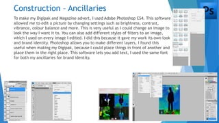 Construction – Ancillaries
To make my Digipak and Magazine advert, I used Adobe Photoshop CS4. This software
allowed me to edit a picture by changing settings such as brightness, contrast,
vibrance, colour balance and more. This is very useful as I could change an image to
look the way I want it to. You can also add different styles of filters to an image,
which I used on every image I edited. I did this because it gave my work its own look
and brand identity. Photoshop allows you to make different layers, I found this
useful when making my Digipak, because I could place things in front of another and
place them in the right place. This software lets you add text, I used the same font
for both my ancillaries for brand identity.
 