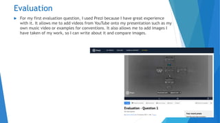 Evaluation
 For my first evaluation question, I used Prezi because I have great experience
with it. It allows me to add videos from YouTube onto my presentation such as my
own music video or examples for conventions. It also allows me to add images I
have taken of my work, so I can write about it and compare images.
 
