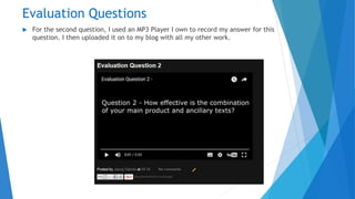 Evaluation Questions
 For the second question, I used an MP3 Player I own to record my answer for this
question. I then uploaded it on to my blog with all my other work.
 