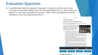 Evaluation Questions
 I used Microsoft word for question 3 because it is easy to use for a lot of text.
I’ve used it many times before and I can also add images on to it, which helps me
explain as I can show examples of my work. I didn’t have any problems with this
software as I am very experienced with it.
 