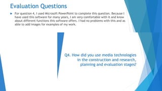 Evaluation Questions
 For question 4, I used Microsoft PowerPoint to complete this question. Because I
have used this software for many years, I am very comfortable with it and know
about different functions this software offers. I had no problems with this and as
able to add images for examples of my work.
 